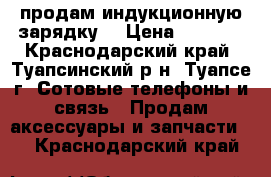 продам индукционную зарядку  › Цена ­ 1 000 - Краснодарский край, Туапсинский р-н, Туапсе г. Сотовые телефоны и связь » Продам аксессуары и запчасти   . Краснодарский край
